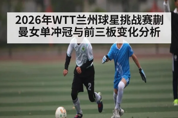 2026年WTT兰州球星挑战赛蒯曼女单冲冠与前三板变化分析（ayx）