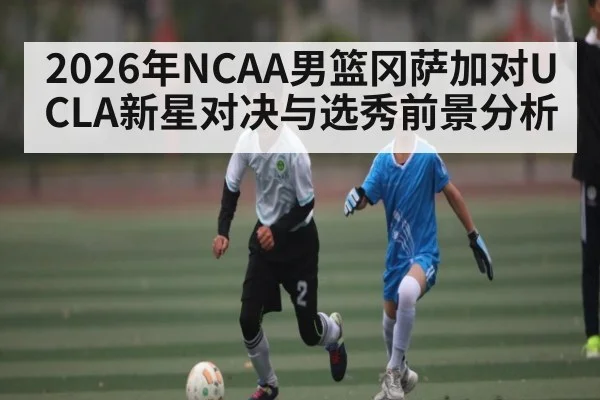 2026年NCAA男篮冈萨加对UCLA新星对决与选秀前景分析（ayx）