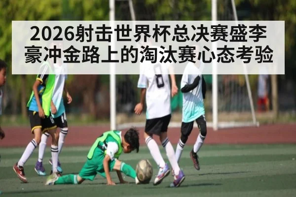 2026射击世界杯总决赛盛李豪冲金路上的淘汰赛心态考验（ayx）